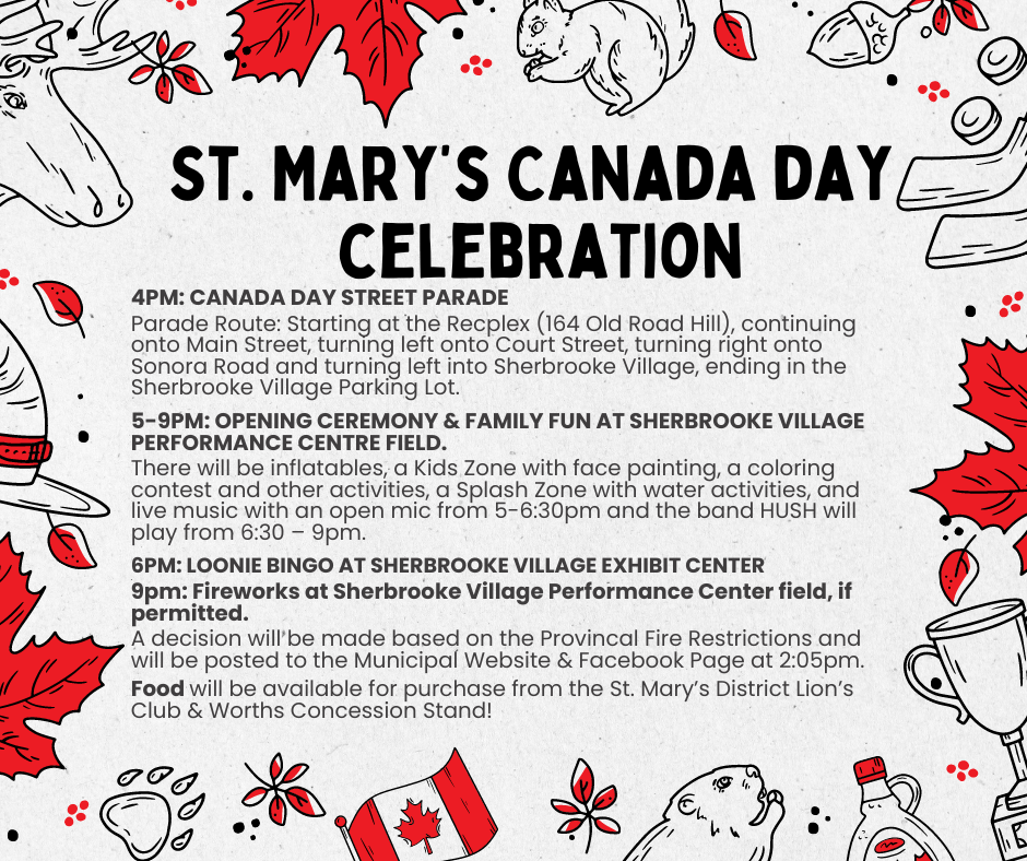 St. Mary’s Canada day celebration St. Mary’s Canada day celebration. 4pm: Canada Day Street Parade Parade Route: Starting at the Recplex (164 Old Road Hill), continuing onto Main Street, turning left onto Court Street, turning right onto Sonora Road and turning left into Sherbrooke Village, ending in the Sherbrooke Village Parking Lot. 5-9pm: Opening Ceremony & Family Fun at Sherbrooke Village Performance Centre Field. There will be inflatables, a Kids Zone with face painting, a coloring contest and other activities, a Splash Zone with water activities, and live music with an open mic from 5-6:30pm and the band HUSH will play from 6:30 – 9pm. 6pm: Loonie Bingo at Sherbrooke Village Exhibit Center . 9pm: Fireworks at Sherbrooke Village Performance Center field, if permitted. A decision will be made based on the Provincal Fire Restrictions and will be posted to the Municipal Website & Facebook Page at 2:05pm. Food will be available for purchase from the St. Mary’s District Lion’s Club & Worths Concession Stand!